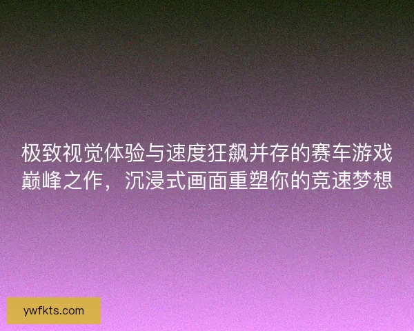 极致视觉体验与速度狂飙并存的赛车游戏巅峰之作，沉浸式画面重塑你的竞速梦想