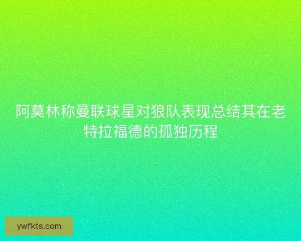 阿莫林称曼联球星对狼队表现总结其在老特拉福德的孤独历程