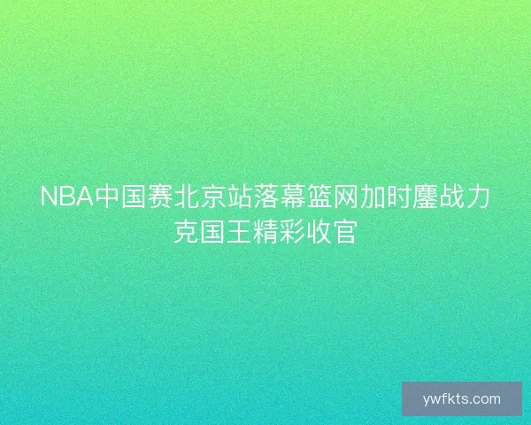 NBA中国赛北京站落幕篮网加时鏖战力克国王精彩收官