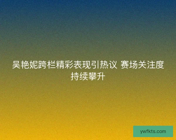 吴艳妮跨栏精彩表现引热议 赛场关注度持续攀升
