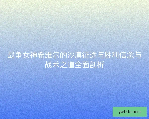 战争女神希维尔的沙漠征途与胜利信念与战术之道全面剖析