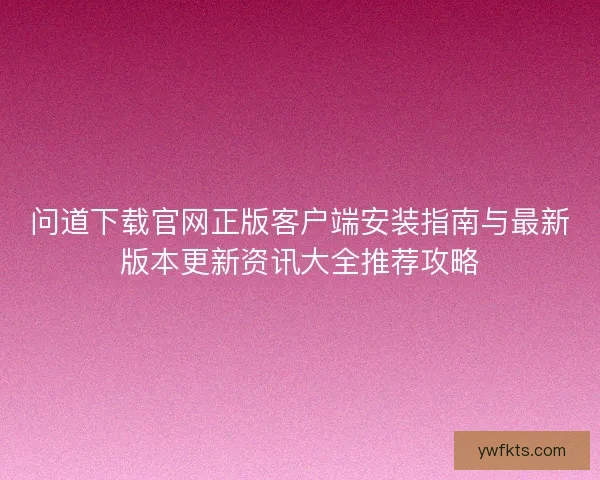 问道下载官网正版客户端安装指南与最新版本更新资讯大全推荐攻略